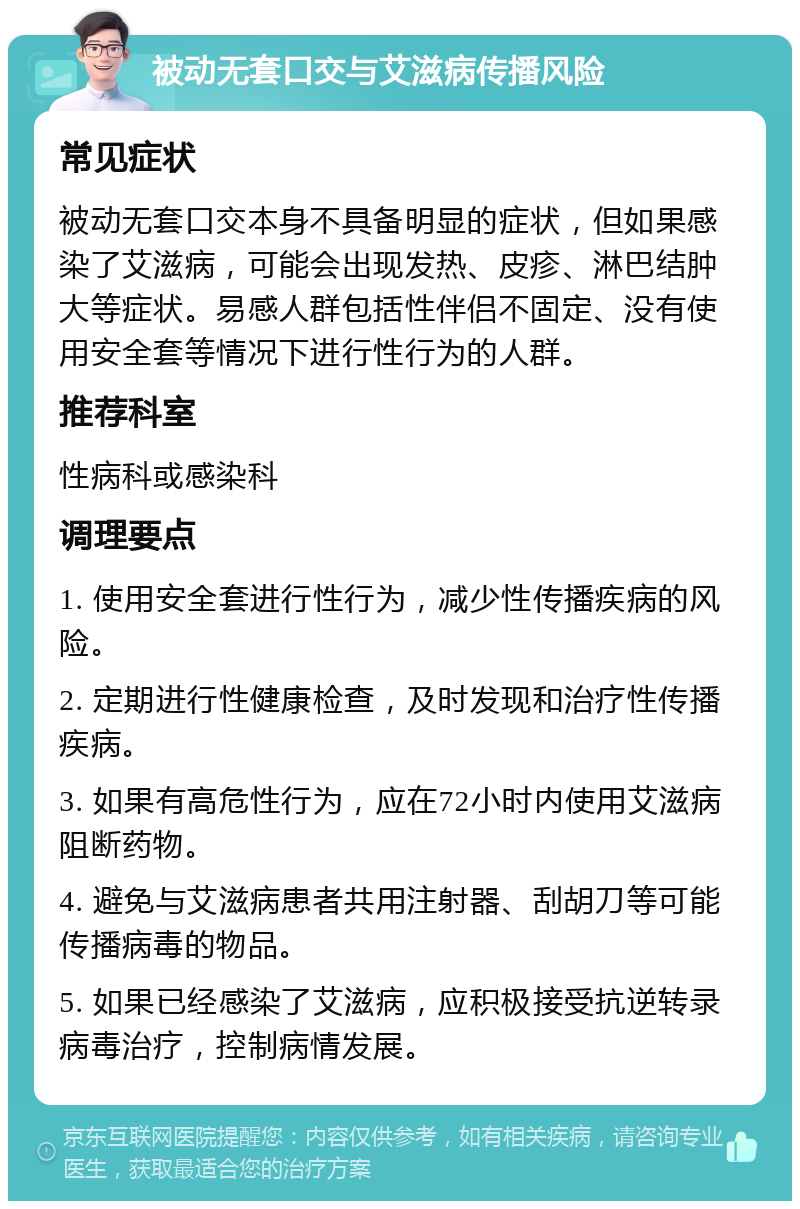 被动无套口交与艾滋病传播风险 常见症状 被动无套口交本身不具备明显的症状，但如果感染了艾滋病，可能会出现发热、皮疹、淋巴结肿大等症状。易感人群包括性伴侣不固定、没有使用安全套等情况下进行性行为的人群。 推荐科室 性病科或感染科 调理要点 1. 使用安全套进行性行为，减少性传播疾病的风险。 2. 定期进行性健康检查，及时发现和治疗性传播疾病。 3. 如果有高危性行为，应在72小时内使用艾滋病阻断药物。 4. 避免与艾滋病患者共用注射器、刮胡刀等可能传播病毒的物品。 5. 如果已经感染了艾滋病，应积极接受抗逆转录病毒治疗，控制病情发展。