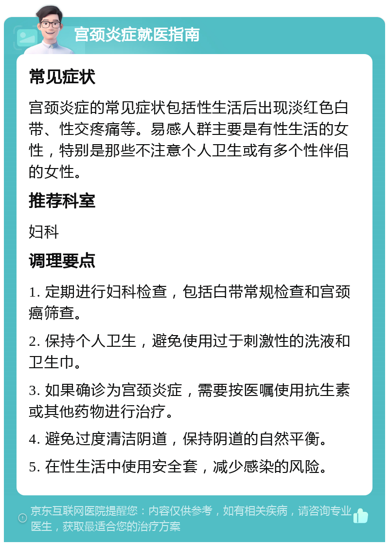 宫颈炎症就医指南 常见症状 宫颈炎症的常见症状包括性生活后出现淡红色白带、性交疼痛等。易感人群主要是有性生活的女性，特别是那些不注意个人卫生或有多个性伴侣的女性。 推荐科室 妇科 调理要点 1. 定期进行妇科检查，包括白带常规检查和宫颈癌筛查。 2. 保持个人卫生，避免使用过于刺激性的洗液和卫生巾。 3. 如果确诊为宫颈炎症，需要按医嘱使用抗生素或其他药物进行治疗。 4. 避免过度清洁阴道，保持阴道的自然平衡。 5. 在性生活中使用安全套，减少感染的风险。