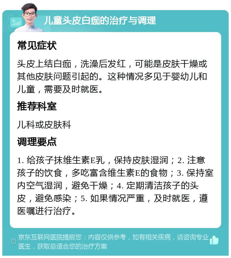 儿童头皮白痂的治疗与调理 常见症状 头皮上结白痂，洗澡后发红，可能是皮肤干燥或其他皮肤问题引起的。这种情况多见于婴幼儿和儿童，需要及时就医。 推荐科室 儿科或皮肤科 调理要点 1. 给孩子抹维生素E乳，保持皮肤湿润；2. 注意孩子的饮食，多吃富含维生素E的食物；3. 保持室内空气湿润，避免干燥；4. 定期清洁孩子的头皮，避免感染；5. 如果情况严重，及时就医，遵医嘱进行治疗。