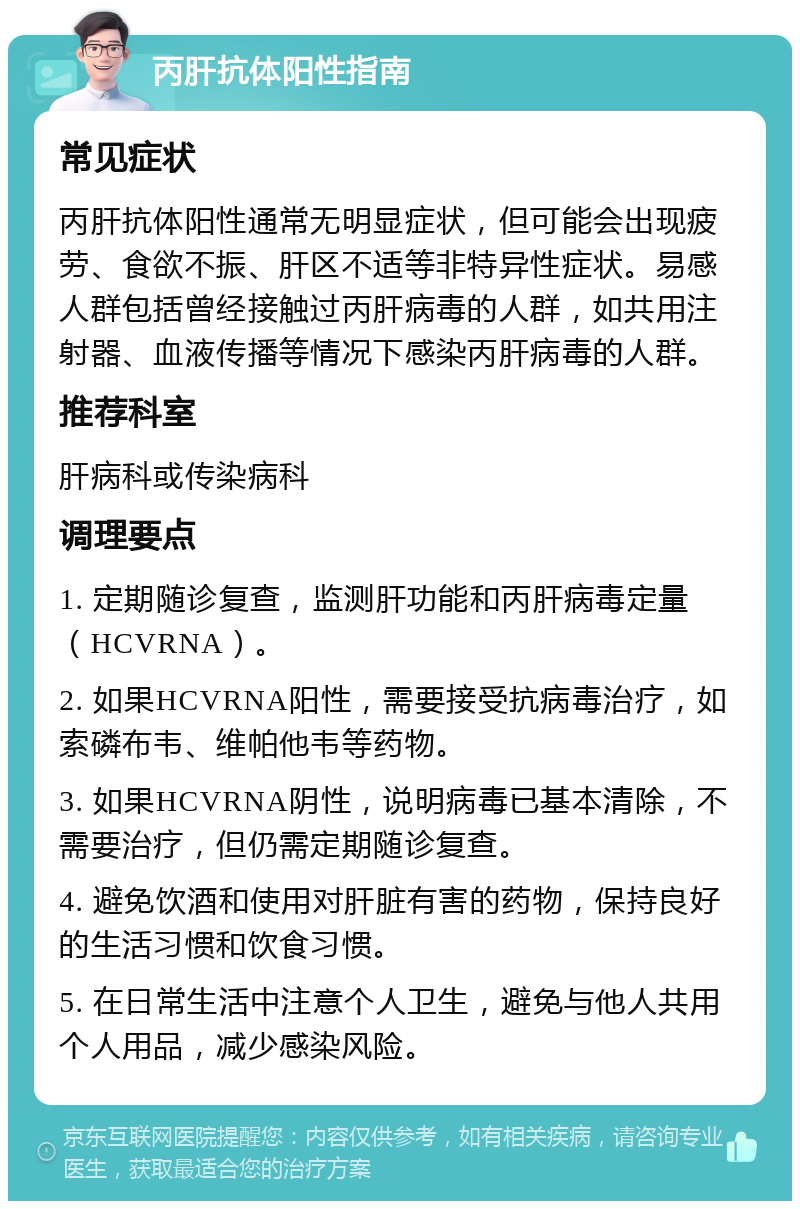 丙肝抗体阳性指南 常见症状 丙肝抗体阳性通常无明显症状，但可能会出现疲劳、食欲不振、肝区不适等非特异性症状。易感人群包括曾经接触过丙肝病毒的人群，如共用注射器、血液传播等情况下感染丙肝病毒的人群。 推荐科室 肝病科或传染病科 调理要点 1. 定期随诊复查，监测肝功能和丙肝病毒定量（HCVRNA）。 2. 如果HCVRNA阳性，需要接受抗病毒治疗，如索磷布韦、维帕他韦等药物。 3. 如果HCVRNA阴性，说明病毒已基本清除，不需要治疗，但仍需定期随诊复查。 4. 避免饮酒和使用对肝脏有害的药物，保持良好的生活习惯和饮食习惯。 5. 在日常生活中注意个人卫生，避免与他人共用个人用品，减少感染风险。