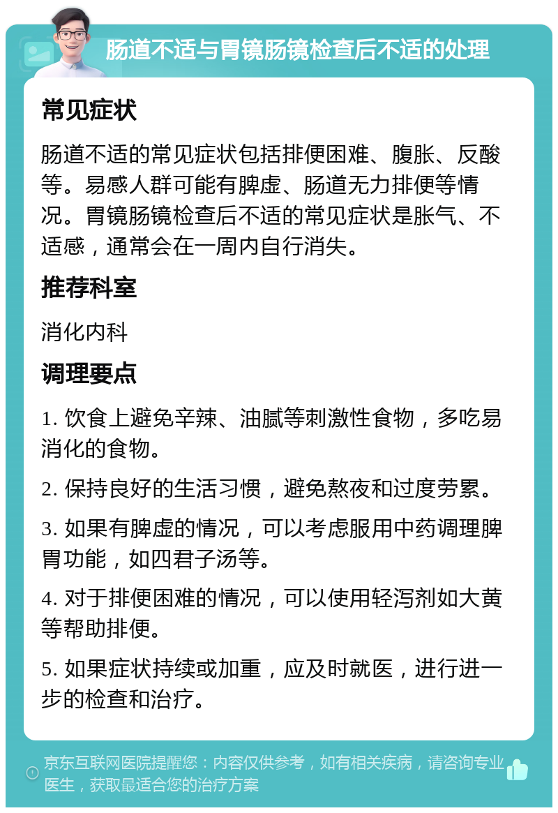 肠道不适与胃镜肠镜检查后不适的处理 常见症状 肠道不适的常见症状包括排便困难、腹胀、反酸等。易感人群可能有脾虚、肠道无力排便等情况。胃镜肠镜检查后不适的常见症状是胀气、不适感，通常会在一周内自行消失。 推荐科室 消化内科 调理要点 1. 饮食上避免辛辣、油腻等刺激性食物，多吃易消化的食物。 2. 保持良好的生活习惯，避免熬夜和过度劳累。 3. 如果有脾虚的情况，可以考虑服用中药调理脾胃功能，如四君子汤等。 4. 对于排便困难的情况，可以使用轻泻剂如大黄等帮助排便。 5. 如果症状持续或加重，应及时就医，进行进一步的检查和治疗。