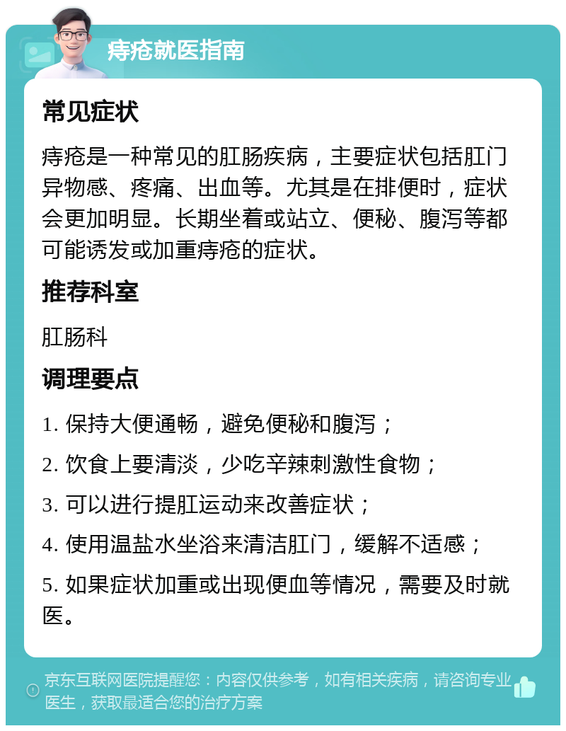 痔疮就医指南 常见症状 痔疮是一种常见的肛肠疾病，主要症状包括肛门异物感、疼痛、出血等。尤其是在排便时，症状会更加明显。长期坐着或站立、便秘、腹泻等都可能诱发或加重痔疮的症状。 推荐科室 肛肠科 调理要点 1. 保持大便通畅，避免便秘和腹泻； 2. 饮食上要清淡，少吃辛辣刺激性食物； 3. 可以进行提肛运动来改善症状； 4. 使用温盐水坐浴来清洁肛门，缓解不适感； 5. 如果症状加重或出现便血等情况，需要及时就医。