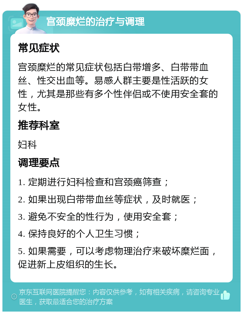 宫颈糜烂的治疗与调理 常见症状 宫颈糜烂的常见症状包括白带增多、白带带血丝、性交出血等。易感人群主要是性活跃的女性，尤其是那些有多个性伴侣或不使用安全套的女性。 推荐科室 妇科 调理要点 1. 定期进行妇科检查和宫颈癌筛查； 2. 如果出现白带带血丝等症状，及时就医； 3. 避免不安全的性行为，使用安全套； 4. 保持良好的个人卫生习惯； 5. 如果需要，可以考虑物理治疗来破坏糜烂面，促进新上皮组织的生长。