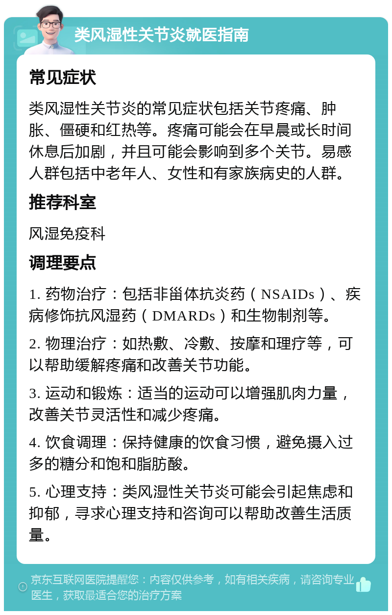 类风湿性关节炎就医指南 常见症状 类风湿性关节炎的常见症状包括关节疼痛、肿胀、僵硬和红热等。疼痛可能会在早晨或长时间休息后加剧，并且可能会影响到多个关节。易感人群包括中老年人、女性和有家族病史的人群。 推荐科室 风湿免疫科 调理要点 1. 药物治疗：包括非甾体抗炎药（NSAIDs）、疾病修饰抗风湿药（DMARDs）和生物制剂等。 2. 物理治疗：如热敷、冷敷、按摩和理疗等，可以帮助缓解疼痛和改善关节功能。 3. 运动和锻炼：适当的运动可以增强肌肉力量，改善关节灵活性和减少疼痛。 4. 饮食调理：保持健康的饮食习惯，避免摄入过多的糖分和饱和脂肪酸。 5. 心理支持：类风湿性关节炎可能会引起焦虑和抑郁，寻求心理支持和咨询可以帮助改善生活质量。