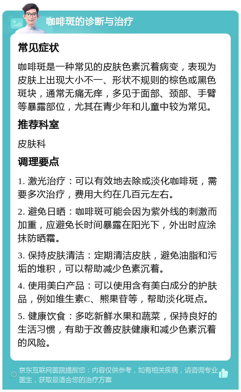 咖啡斑的诊断与治疗 常见症状 咖啡斑是一种常见的皮肤色素沉着病变，表现为皮肤上出现大小不一、形状不规则的棕色或黑色斑块，通常无痛无痒，多见于面部、颈部、手臂等暴露部位，尤其在青少年和儿童中较为常见。 推荐科室 皮肤科 调理要点 1. 激光治疗：可以有效地去除或淡化咖啡斑，需要多次治疗，费用大约在几百元左右。 2. 避免日晒：咖啡斑可能会因为紫外线的刺激而加重，应避免长时间暴露在阳光下，外出时应涂抹防晒霜。 3. 保持皮肤清洁：定期清洁皮肤，避免油脂和污垢的堆积，可以帮助减少色素沉着。 4. 使用美白产品：可以使用含有美白成分的护肤品，例如维生素C、熊果苷等，帮助淡化斑点。 5. 健康饮食：多吃新鲜水果和蔬菜，保持良好的生活习惯，有助于改善皮肤健康和减少色素沉着的风险。