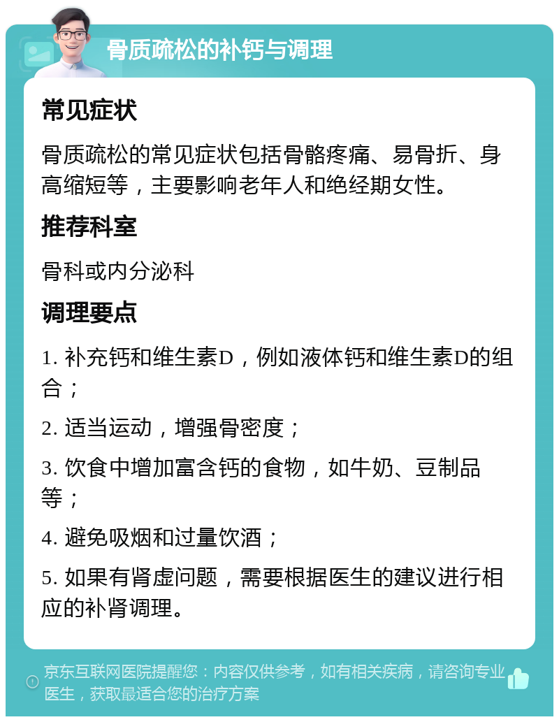 骨质疏松的补钙与调理 常见症状 骨质疏松的常见症状包括骨骼疼痛、易骨折、身高缩短等，主要影响老年人和绝经期女性。 推荐科室 骨科或内分泌科 调理要点 1. 补充钙和维生素D，例如液体钙和维生素D的组合； 2. 适当运动，增强骨密度； 3. 饮食中增加富含钙的食物，如牛奶、豆制品等； 4. 避免吸烟和过量饮酒； 5. 如果有肾虚问题，需要根据医生的建议进行相应的补肾调理。