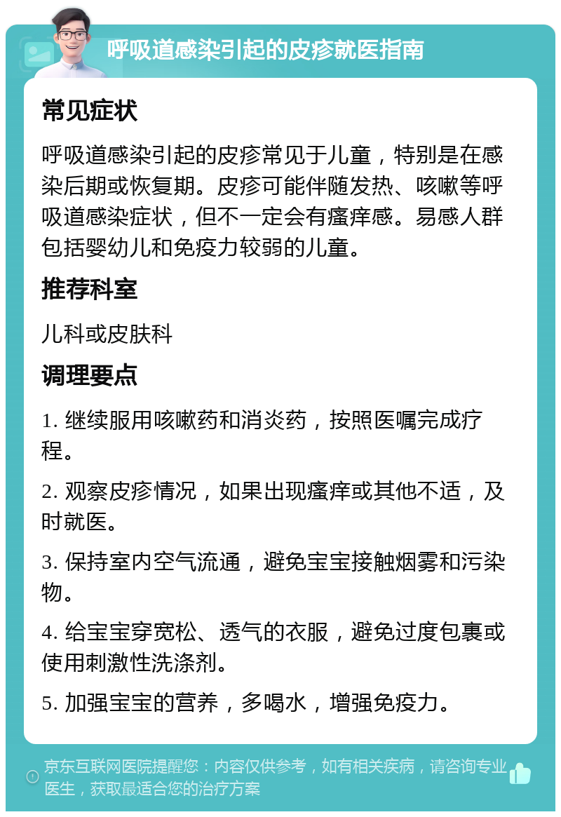 呼吸道感染引起的皮疹就医指南 常见症状 呼吸道感染引起的皮疹常见于儿童，特别是在感染后期或恢复期。皮疹可能伴随发热、咳嗽等呼吸道感染症状，但不一定会有瘙痒感。易感人群包括婴幼儿和免疫力较弱的儿童。 推荐科室 儿科或皮肤科 调理要点 1. 继续服用咳嗽药和消炎药，按照医嘱完成疗程。 2. 观察皮疹情况，如果出现瘙痒或其他不适，及时就医。 3. 保持室内空气流通，避免宝宝接触烟雾和污染物。 4. 给宝宝穿宽松、透气的衣服，避免过度包裹或使用刺激性洗涤剂。 5. 加强宝宝的营养，多喝水，增强免疫力。