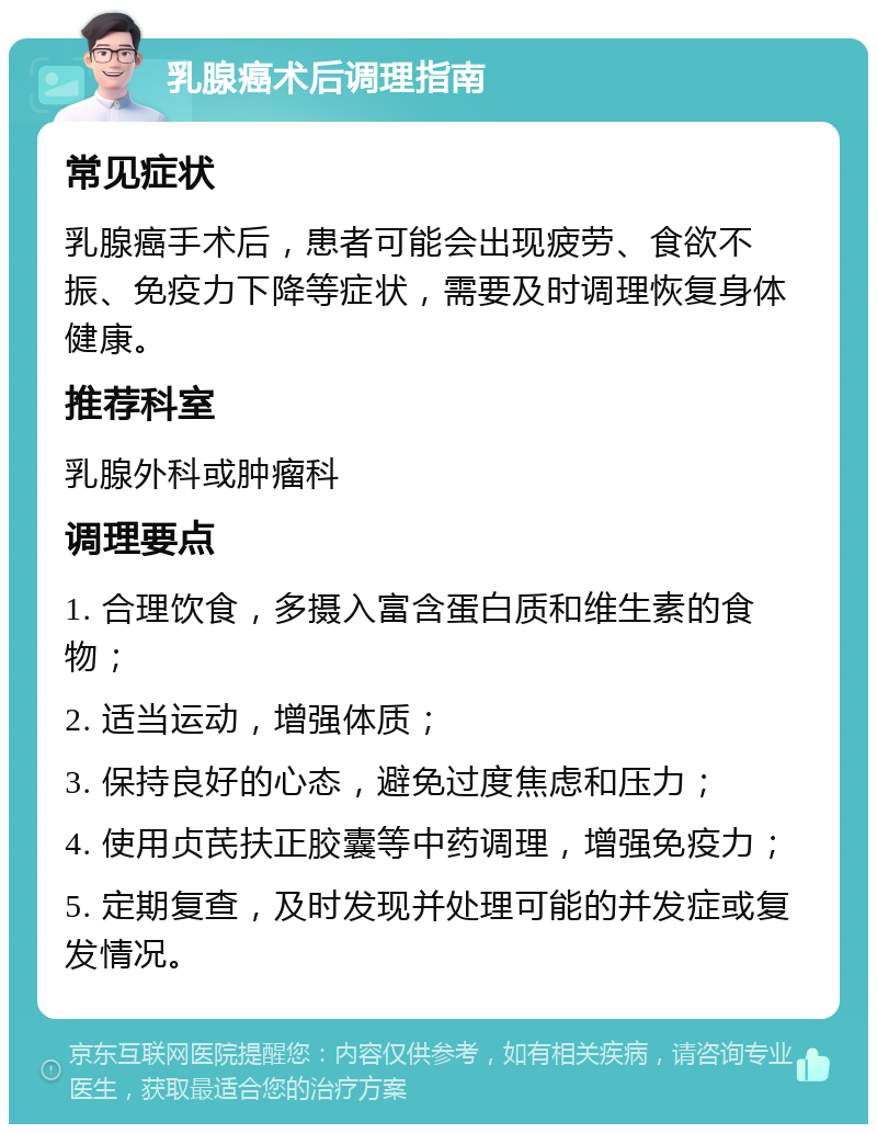 乳腺癌术后调理指南 常见症状 乳腺癌手术后，患者可能会出现疲劳、食欲不振、免疫力下降等症状，需要及时调理恢复身体健康。 推荐科室 乳腺外科或肿瘤科 调理要点 1. 合理饮食，多摄入富含蛋白质和维生素的食物； 2. 适当运动，增强体质； 3. 保持良好的心态，避免过度焦虑和压力； 4. 使用贞芪扶正胶囊等中药调理，增强免疫力； 5. 定期复查，及时发现并处理可能的并发症或复发情况。