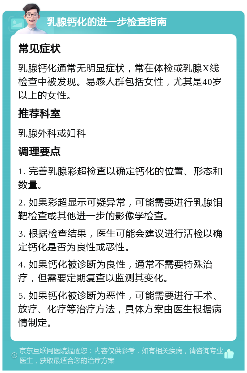 乳腺钙化的进一步检查指南 常见症状 乳腺钙化通常无明显症状，常在体检或乳腺X线检查中被发现。易感人群包括女性，尤其是40岁以上的女性。 推荐科室 乳腺外科或妇科 调理要点 1. 完善乳腺彩超检查以确定钙化的位置、形态和数量。 2. 如果彩超显示可疑异常，可能需要进行乳腺钼靶检查或其他进一步的影像学检查。 3. 根据检查结果，医生可能会建议进行活检以确定钙化是否为良性或恶性。 4. 如果钙化被诊断为良性，通常不需要特殊治疗，但需要定期复查以监测其变化。 5. 如果钙化被诊断为恶性，可能需要进行手术、放疗、化疗等治疗方法，具体方案由医生根据病情制定。