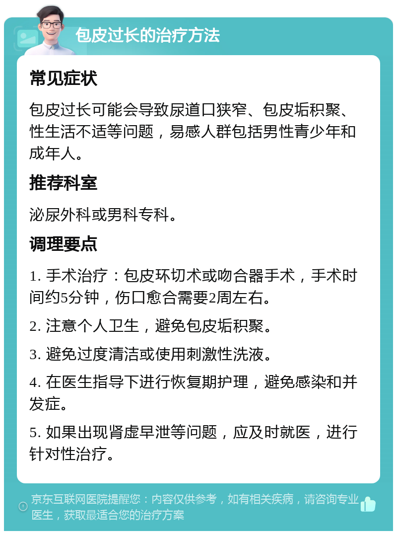 包皮过长的治疗方法 常见症状 包皮过长可能会导致尿道口狭窄、包皮垢积聚、性生活不适等问题，易感人群包括男性青少年和成年人。 推荐科室 泌尿外科或男科专科。 调理要点 1. 手术治疗：包皮环切术或吻合器手术，手术时间约5分钟，伤口愈合需要2周左右。 2. 注意个人卫生，避免包皮垢积聚。 3. 避免过度清洁或使用刺激性洗液。 4. 在医生指导下进行恢复期护理，避免感染和并发症。 5. 如果出现肾虚早泄等问题，应及时就医，进行针对性治疗。