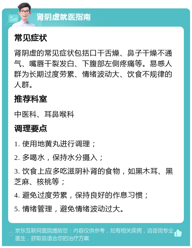 肾阴虚就医指南 常见症状 肾阴虚的常见症状包括口干舌燥、鼻子干燥不通气、嘴唇干裂发白、下腹部左侧疼痛等。易感人群为长期过度劳累、情绪波动大、饮食不规律的人群。 推荐科室 中医科、耳鼻喉科 调理要点 1. 使用地黄丸进行调理； 2. 多喝水，保持水分摄入； 3. 饮食上应多吃滋阴补肾的食物，如黑木耳、黑芝麻、核桃等； 4. 避免过度劳累，保持良好的作息习惯； 5. 情绪管理，避免情绪波动过大。