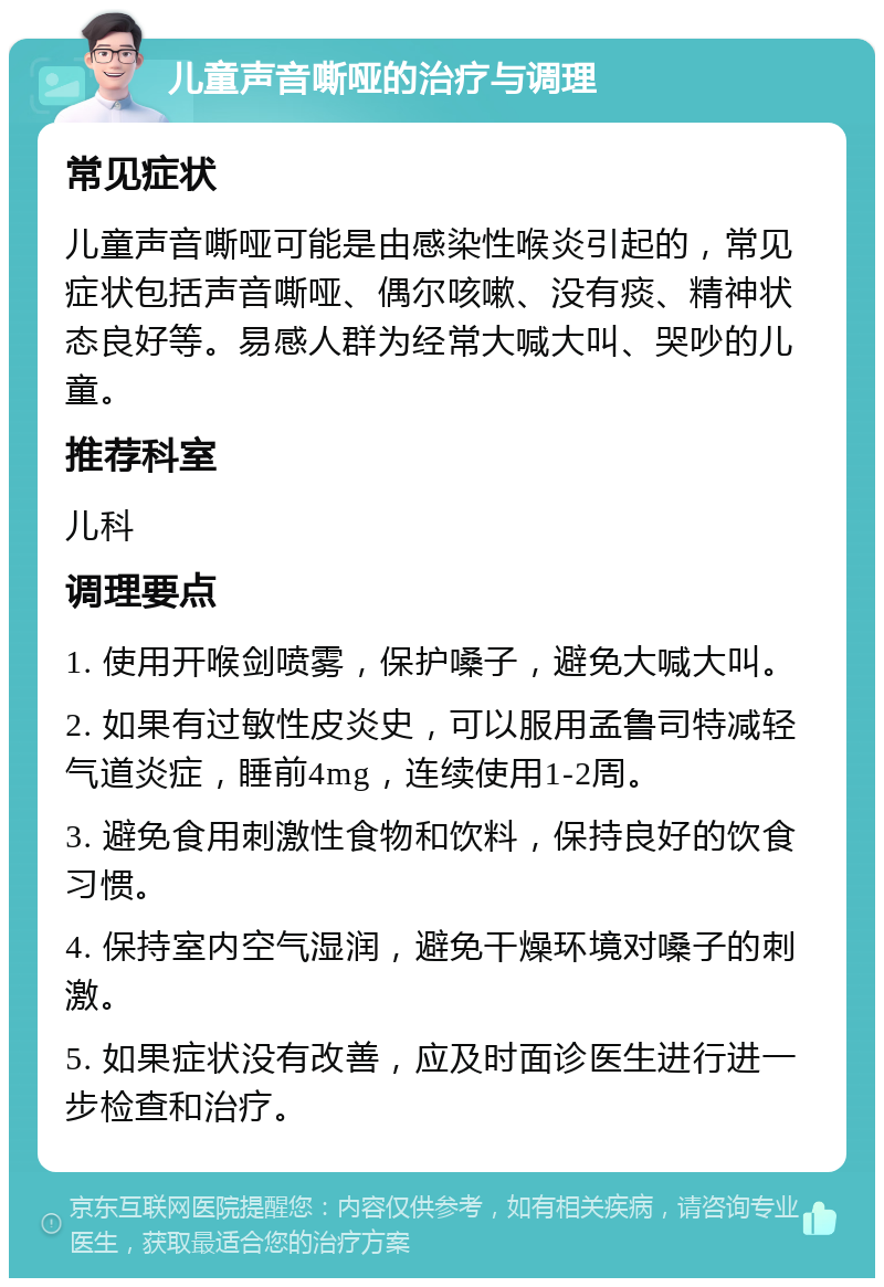 儿童声音嘶哑的治疗与调理 常见症状 儿童声音嘶哑可能是由感染性喉炎引起的，常见症状包括声音嘶哑、偶尔咳嗽、没有痰、精神状态良好等。易感人群为经常大喊大叫、哭吵的儿童。 推荐科室 儿科 调理要点 1. 使用开喉剑喷雾，保护嗓子，避免大喊大叫。 2. 如果有过敏性皮炎史，可以服用孟鲁司特减轻气道炎症，睡前4mg，连续使用1-2周。 3. 避免食用刺激性食物和饮料，保持良好的饮食习惯。 4. 保持室内空气湿润，避免干燥环境对嗓子的刺激。 5. 如果症状没有改善，应及时面诊医生进行进一步检查和治疗。