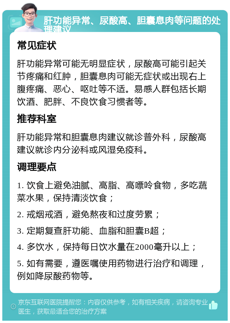 肝功能异常、尿酸高、胆囊息肉等问题的处理建议 常见症状 肝功能异常可能无明显症状，尿酸高可能引起关节疼痛和红肿，胆囊息肉可能无症状或出现右上腹疼痛、恶心、呕吐等不适。易感人群包括长期饮酒、肥胖、不良饮食习惯者等。 推荐科室 肝功能异常和胆囊息肉建议就诊普外科，尿酸高建议就诊内分泌科或风湿免疫科。 调理要点 1. 饮食上避免油腻、高脂、高嘌呤食物，多吃蔬菜水果，保持清淡饮食； 2. 戒烟戒酒，避免熬夜和过度劳累； 3. 定期复查肝功能、血脂和胆囊B超； 4. 多饮水，保持每日饮水量在2000毫升以上； 5. 如有需要，遵医嘱使用药物进行治疗和调理，例如降尿酸药物等。