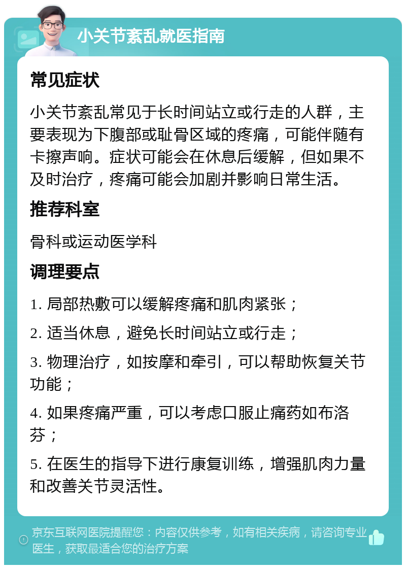 小关节紊乱就医指南 常见症状 小关节紊乱常见于长时间站立或行走的人群，主要表现为下腹部或耻骨区域的疼痛，可能伴随有卡擦声响。症状可能会在休息后缓解，但如果不及时治疗，疼痛可能会加剧并影响日常生活。 推荐科室 骨科或运动医学科 调理要点 1. 局部热敷可以缓解疼痛和肌肉紧张； 2. 适当休息，避免长时间站立或行走； 3. 物理治疗，如按摩和牵引，可以帮助恢复关节功能； 4. 如果疼痛严重，可以考虑口服止痛药如布洛芬； 5. 在医生的指导下进行康复训练，增强肌肉力量和改善关节灵活性。