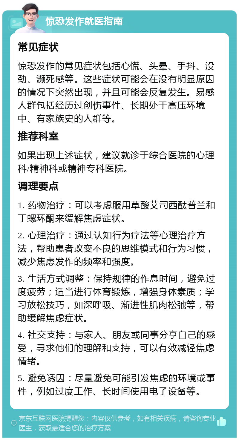 惊恐发作就医指南 常见症状 惊恐发作的常见症状包括心慌、头晕、手抖、没劲、濒死感等。这些症状可能会在没有明显原因的情况下突然出现，并且可能会反复发生。易感人群包括经历过创伤事件、长期处于高压环境中、有家族史的人群等。 推荐科室 如果出现上述症状，建议就诊于综合医院的心理科/精神科或精神专科医院。 调理要点 1. 药物治疗：可以考虑服用草酸艾司西酞普兰和丁螺环酮来缓解焦虑症状。 2. 心理治疗：通过认知行为疗法等心理治疗方法，帮助患者改变不良的思维模式和行为习惯，减少焦虑发作的频率和强度。 3. 生活方式调整：保持规律的作息时间，避免过度疲劳；适当进行体育锻炼，增强身体素质；学习放松技巧，如深呼吸、渐进性肌肉松弛等，帮助缓解焦虑症状。 4. 社交支持：与家人、朋友或同事分享自己的感受，寻求他们的理解和支持，可以有效减轻焦虑情绪。 5. 避免诱因：尽量避免可能引发焦虑的环境或事件，例如过度工作、长时间使用电子设备等。