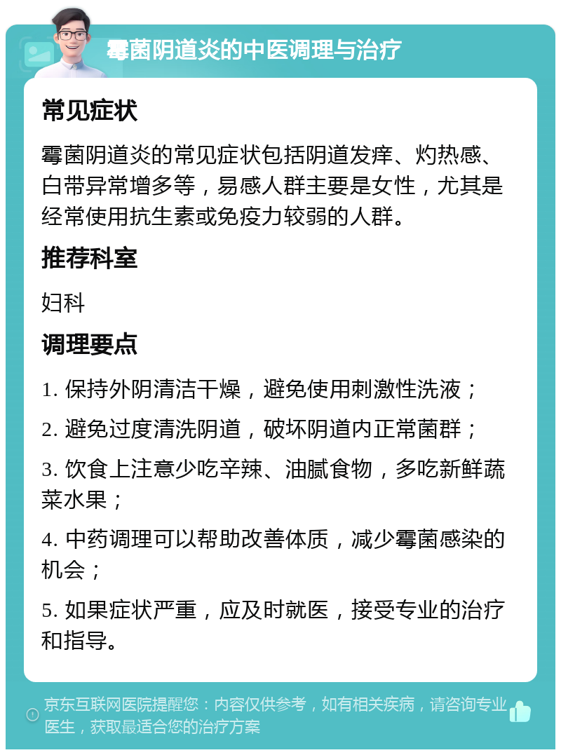 霉菌阴道炎的中医调理与治疗 常见症状 霉菌阴道炎的常见症状包括阴道发痒、灼热感、白带异常增多等，易感人群主要是女性，尤其是经常使用抗生素或免疫力较弱的人群。 推荐科室 妇科 调理要点 1. 保持外阴清洁干燥，避免使用刺激性洗液； 2. 避免过度清洗阴道，破坏阴道内正常菌群； 3. 饮食上注意少吃辛辣、油腻食物，多吃新鲜蔬菜水果； 4. 中药调理可以帮助改善体质，减少霉菌感染的机会； 5. 如果症状严重，应及时就医，接受专业的治疗和指导。