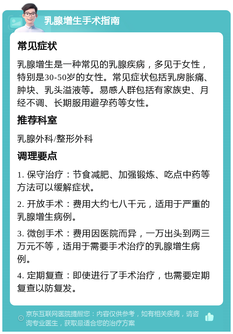 乳腺增生手术指南 常见症状 乳腺增生是一种常见的乳腺疾病，多见于女性，特别是30-50岁的女性。常见症状包括乳房胀痛、肿块、乳头溢液等。易感人群包括有家族史、月经不调、长期服用避孕药等女性。 推荐科室 乳腺外科/整形外科 调理要点 1. 保守治疗：节食减肥、加强锻炼、吃点中药等方法可以缓解症状。 2. 开放手术：费用大约七八千元，适用于严重的乳腺增生病例。 3. 微创手术：费用因医院而异，一万出头到两三万元不等，适用于需要手术治疗的乳腺增生病例。 4. 定期复查：即使进行了手术治疗，也需要定期复查以防复发。