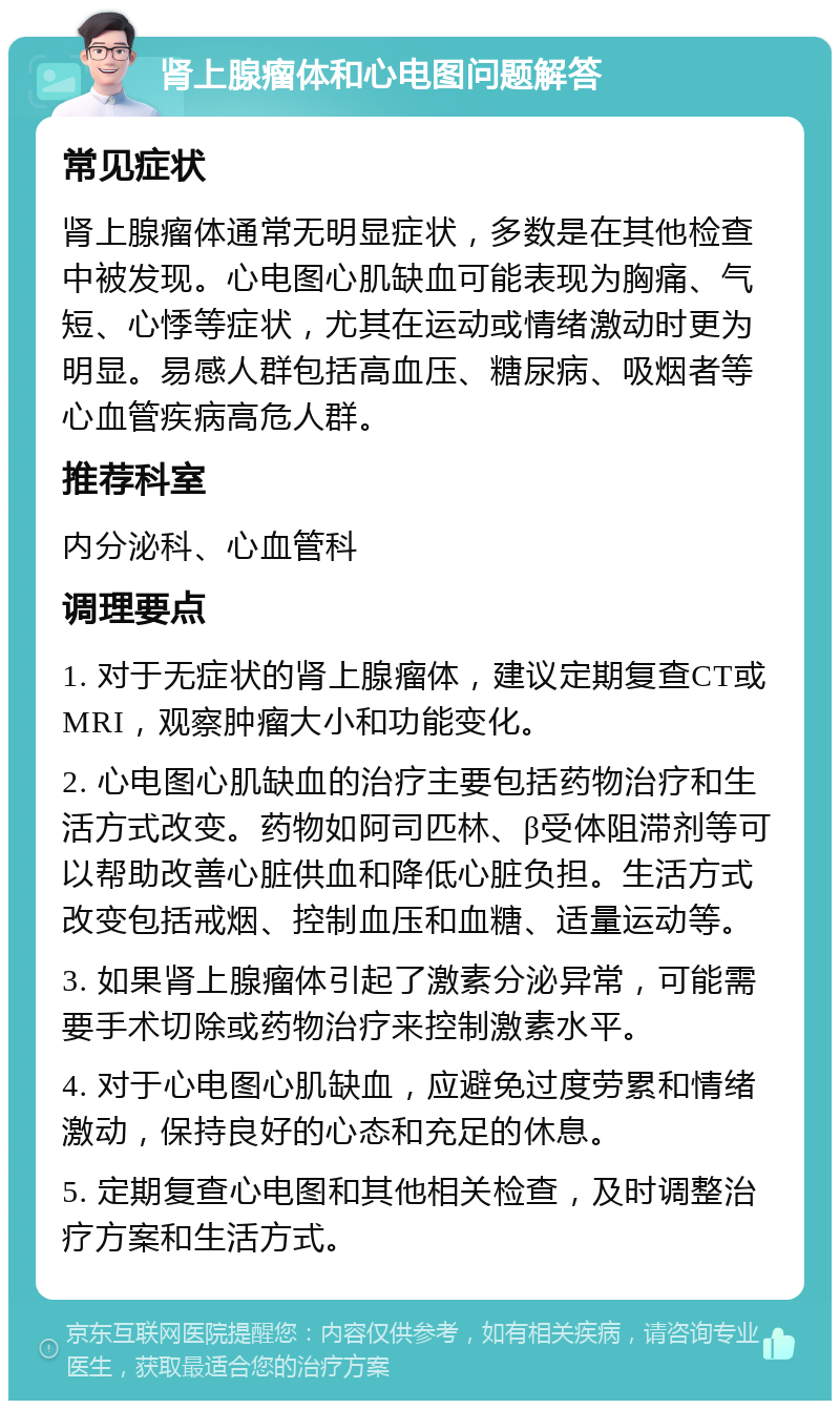 肾上腺瘤体和心电图问题解答 常见症状 肾上腺瘤体通常无明显症状，多数是在其他检查中被发现。心电图心肌缺血可能表现为胸痛、气短、心悸等症状，尤其在运动或情绪激动时更为明显。易感人群包括高血压、糖尿病、吸烟者等心血管疾病高危人群。 推荐科室 内分泌科、心血管科 调理要点 1. 对于无症状的肾上腺瘤体，建议定期复查CT或MRI，观察肿瘤大小和功能变化。 2. 心电图心肌缺血的治疗主要包括药物治疗和生活方式改变。药物如阿司匹林、β受体阻滞剂等可以帮助改善心脏供血和降低心脏负担。生活方式改变包括戒烟、控制血压和血糖、适量运动等。 3. 如果肾上腺瘤体引起了激素分泌异常，可能需要手术切除或药物治疗来控制激素水平。 4. 对于心电图心肌缺血，应避免过度劳累和情绪激动，保持良好的心态和充足的休息。 5. 定期复查心电图和其他相关检查，及时调整治疗方案和生活方式。