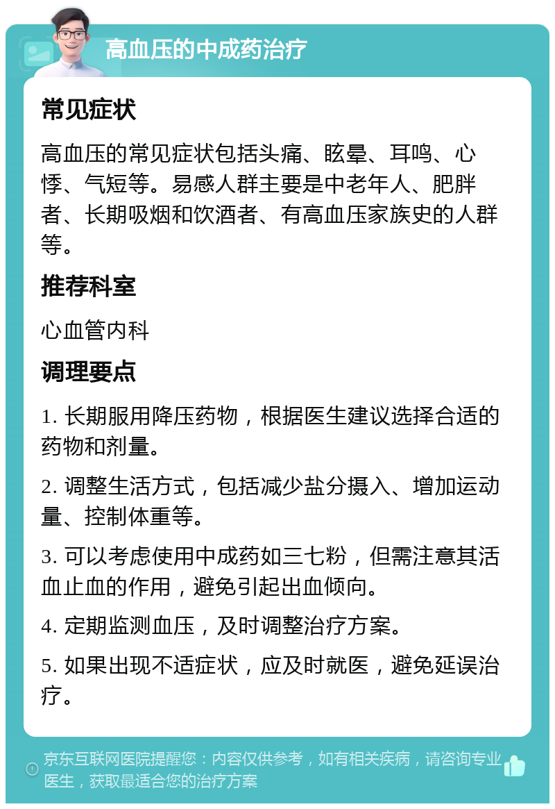 高血压的中成药治疗 常见症状 高血压的常见症状包括头痛、眩晕、耳鸣、心悸、气短等。易感人群主要是中老年人、肥胖者、长期吸烟和饮酒者、有高血压家族史的人群等。 推荐科室 心血管内科 调理要点 1. 长期服用降压药物，根据医生建议选择合适的药物和剂量。 2. 调整生活方式，包括减少盐分摄入、增加运动量、控制体重等。 3. 可以考虑使用中成药如三七粉，但需注意其活血止血的作用，避免引起出血倾向。 4. 定期监测血压，及时调整治疗方案。 5. 如果出现不适症状，应及时就医，避免延误治疗。