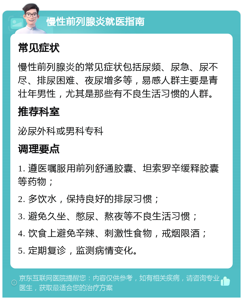 慢性前列腺炎就医指南 常见症状 慢性前列腺炎的常见症状包括尿频、尿急、尿不尽、排尿困难、夜尿增多等，易感人群主要是青壮年男性，尤其是那些有不良生活习惯的人群。 推荐科室 泌尿外科或男科专科 调理要点 1. 遵医嘱服用前列舒通胶囊、坦索罗辛缓释胶囊等药物； 2. 多饮水，保持良好的排尿习惯； 3. 避免久坐、憋尿、熬夜等不良生活习惯； 4. 饮食上避免辛辣、刺激性食物，戒烟限酒； 5. 定期复诊，监测病情变化。