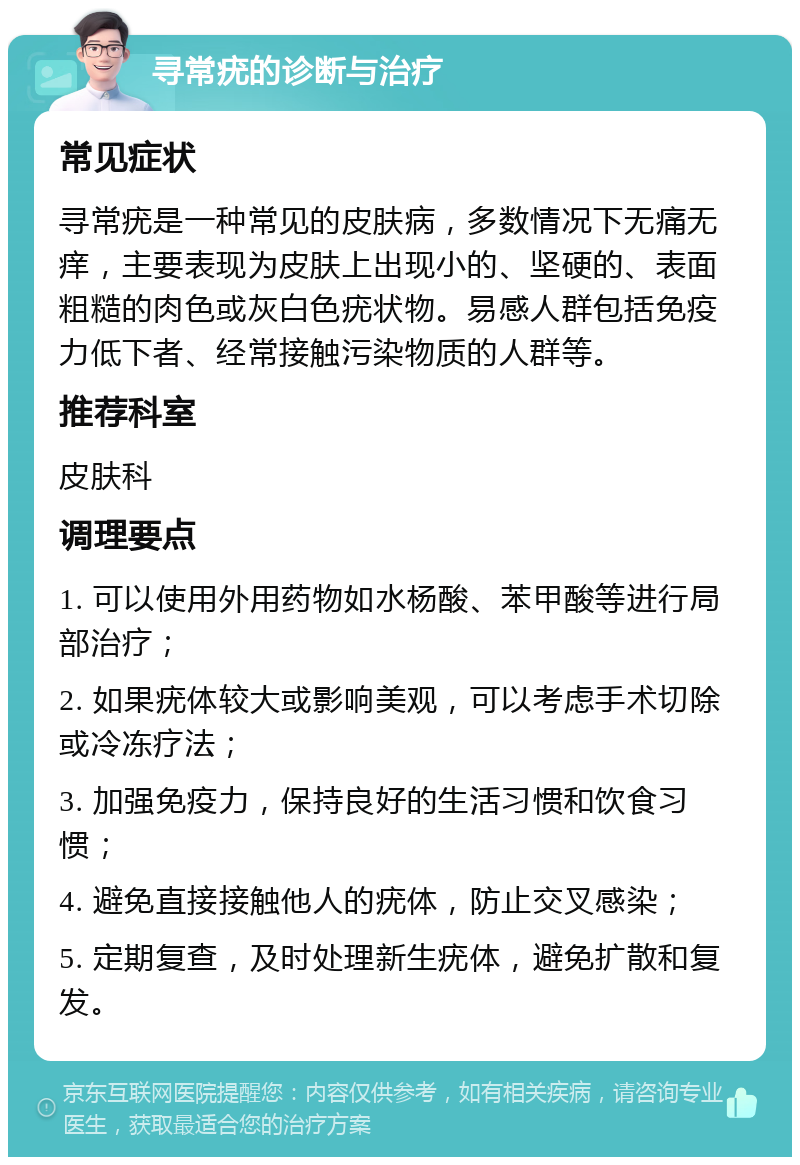 寻常疣的诊断与治疗 常见症状 寻常疣是一种常见的皮肤病，多数情况下无痛无痒，主要表现为皮肤上出现小的、坚硬的、表面粗糙的肉色或灰白色疣状物。易感人群包括免疫力低下者、经常接触污染物质的人群等。 推荐科室 皮肤科 调理要点 1. 可以使用外用药物如水杨酸、苯甲酸等进行局部治疗； 2. 如果疣体较大或影响美观，可以考虑手术切除或冷冻疗法； 3. 加强免疫力，保持良好的生活习惯和饮食习惯； 4. 避免直接接触他人的疣体，防止交叉感染； 5. 定期复查，及时处理新生疣体，避免扩散和复发。