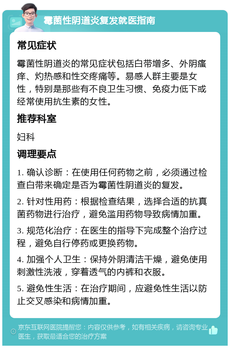 霉菌性阴道炎复发就医指南 常见症状 霉菌性阴道炎的常见症状包括白带增多、外阴瘙痒、灼热感和性交疼痛等。易感人群主要是女性，特别是那些有不良卫生习惯、免疫力低下或经常使用抗生素的女性。 推荐科室 妇科 调理要点 1. 确认诊断：在使用任何药物之前，必须通过检查白带来确定是否为霉菌性阴道炎的复发。 2. 针对性用药：根据检查结果，选择合适的抗真菌药物进行治疗，避免滥用药物导致病情加重。 3. 规范化治疗：在医生的指导下完成整个治疗过程，避免自行停药或更换药物。 4. 加强个人卫生：保持外阴清洁干燥，避免使用刺激性洗液，穿着透气的内裤和衣服。 5. 避免性生活：在治疗期间，应避免性生活以防止交叉感染和病情加重。