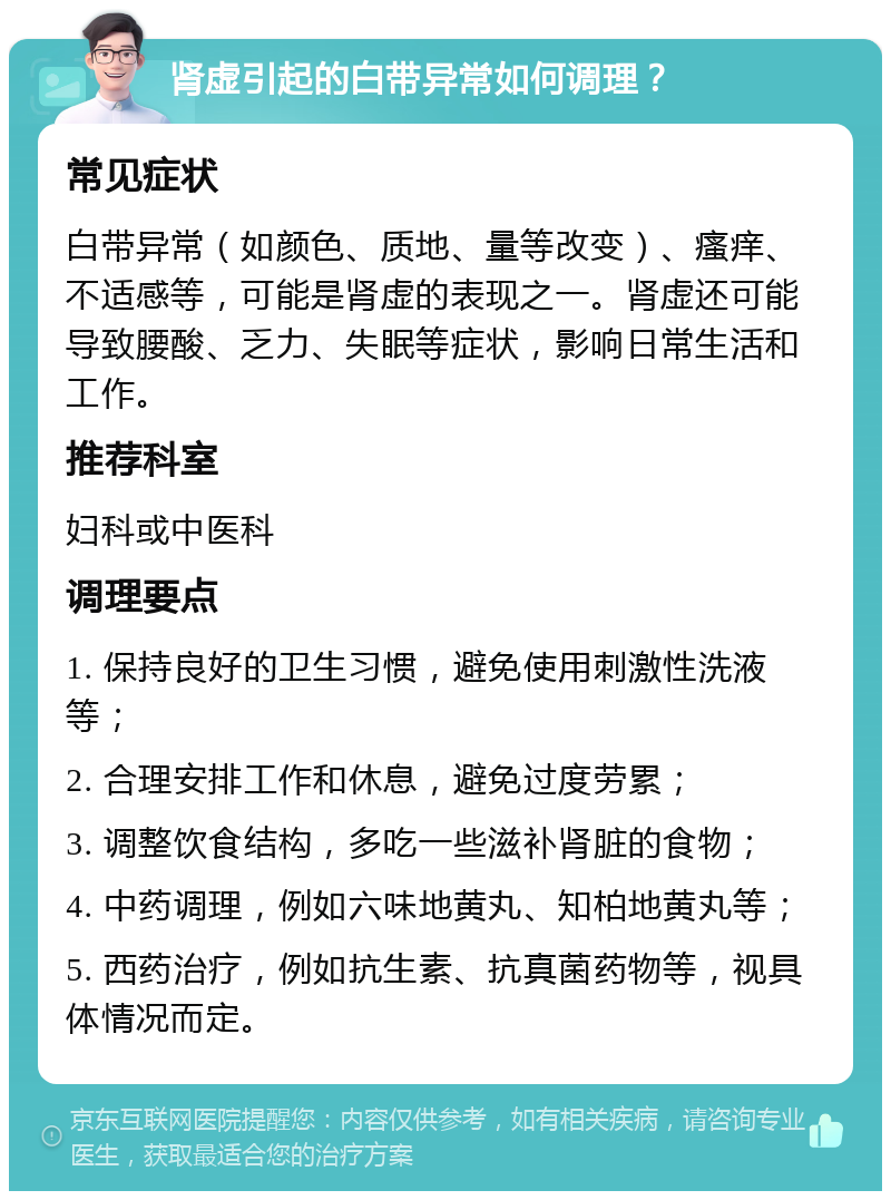 肾虚引起的白带异常如何调理？ 常见症状 白带异常（如颜色、质地、量等改变）、瘙痒、不适感等，可能是肾虚的表现之一。肾虚还可能导致腰酸、乏力、失眠等症状，影响日常生活和工作。 推荐科室 妇科或中医科 调理要点 1. 保持良好的卫生习惯，避免使用刺激性洗液等； 2. 合理安排工作和休息，避免过度劳累； 3. 调整饮食结构，多吃一些滋补肾脏的食物； 4. 中药调理，例如六味地黄丸、知柏地黄丸等； 5. 西药治疗，例如抗生素、抗真菌药物等，视具体情况而定。