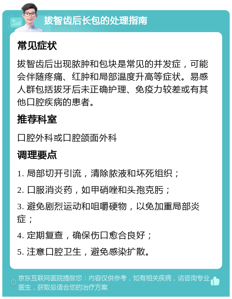 拔智齿后长包的处理指南 常见症状 拔智齿后出现脓肿和包块是常见的并发症，可能会伴随疼痛、红肿和局部温度升高等症状。易感人群包括拔牙后未正确护理、免疫力较差或有其他口腔疾病的患者。 推荐科室 口腔外科或口腔颌面外科 调理要点 1. 局部切开引流，清除脓液和坏死组织； 2. 口服消炎药，如甲硝唑和头孢克肟； 3. 避免剧烈运动和咀嚼硬物，以免加重局部炎症； 4. 定期复查，确保伤口愈合良好； 5. 注意口腔卫生，避免感染扩散。