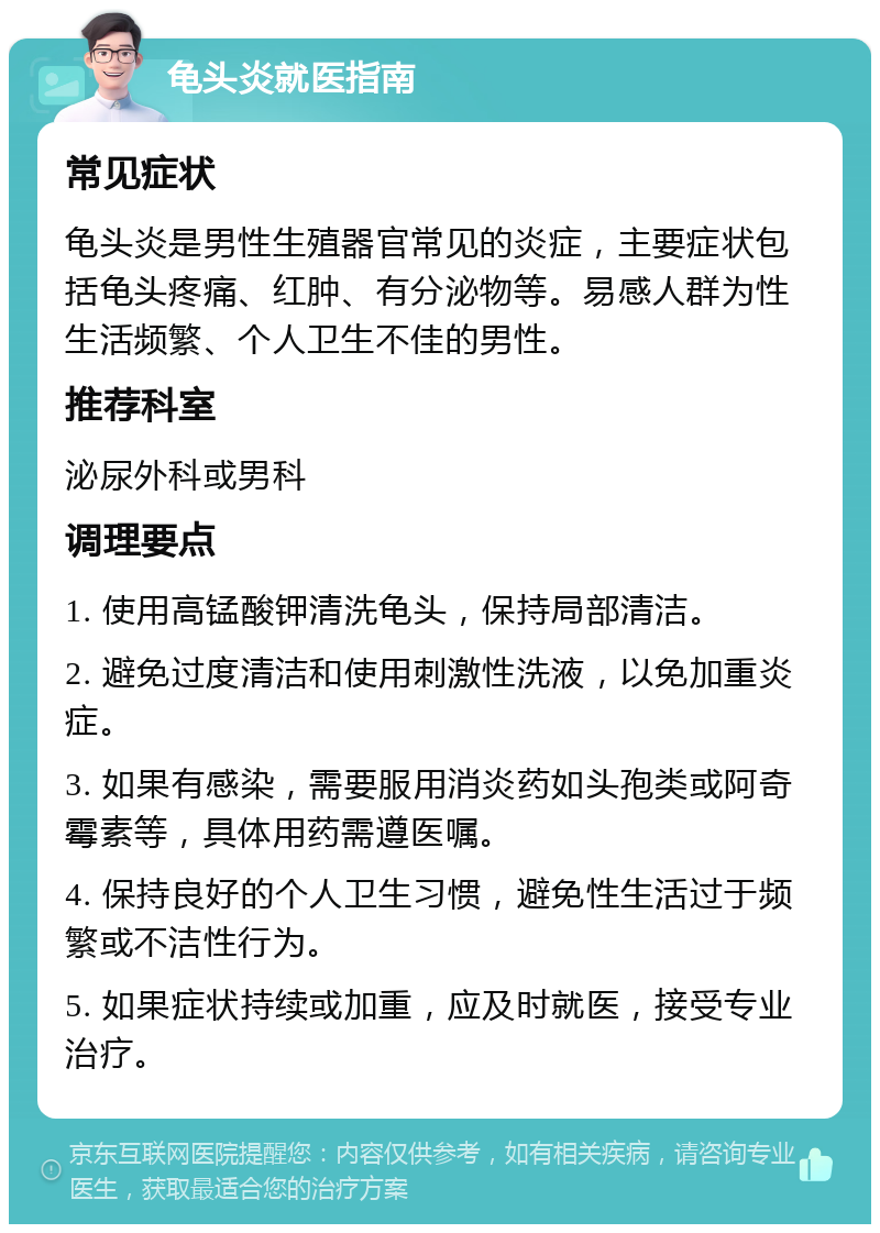 龟头炎就医指南 常见症状 龟头炎是男性生殖器官常见的炎症，主要症状包括龟头疼痛、红肿、有分泌物等。易感人群为性生活频繁、个人卫生不佳的男性。 推荐科室 泌尿外科或男科 调理要点 1. 使用高锰酸钾清洗龟头，保持局部清洁。 2. 避免过度清洁和使用刺激性洗液，以免加重炎症。 3. 如果有感染，需要服用消炎药如头孢类或阿奇霉素等，具体用药需遵医嘱。 4. 保持良好的个人卫生习惯，避免性生活过于频繁或不洁性行为。 5. 如果症状持续或加重，应及时就医，接受专业治疗。