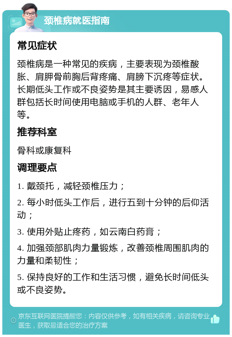 颈椎病就医指南 常见症状 颈椎病是一种常见的疾病，主要表现为颈椎酸胀、肩胛骨前胸后背疼痛、肩膀下沉疼等症状。长期低头工作或不良姿势是其主要诱因，易感人群包括长时间使用电脑或手机的人群、老年人等。 推荐科室 骨科或康复科 调理要点 1. 戴颈托，减轻颈椎压力； 2. 每小时低头工作后，进行五到十分钟的后仰活动； 3. 使用外贴止疼药，如云南白药膏； 4. 加强颈部肌肉力量锻炼，改善颈椎周围肌肉的力量和柔韧性； 5. 保持良好的工作和生活习惯，避免长时间低头或不良姿势。