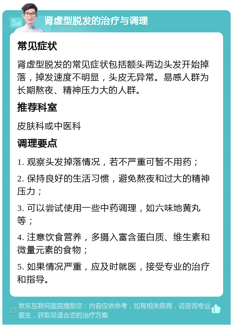 肾虚型脱发的治疗与调理 常见症状 肾虚型脱发的常见症状包括额头两边头发开始掉落，掉发速度不明显，头皮无异常。易感人群为长期熬夜、精神压力大的人群。 推荐科室 皮肤科或中医科 调理要点 1. 观察头发掉落情况，若不严重可暂不用药； 2. 保持良好的生活习惯，避免熬夜和过大的精神压力； 3. 可以尝试使用一些中药调理，如六味地黄丸等； 4. 注意饮食营养，多摄入富含蛋白质、维生素和微量元素的食物； 5. 如果情况严重，应及时就医，接受专业的治疗和指导。