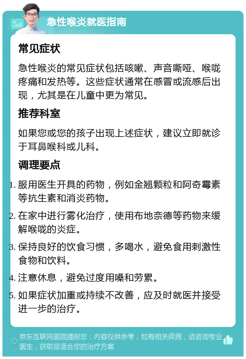 急性喉炎就医指南 常见症状 急性喉炎的常见症状包括咳嗽、声音嘶哑、喉咙疼痛和发热等。这些症状通常在感冒或流感后出现，尤其是在儿童中更为常见。 推荐科室 如果您或您的孩子出现上述症状，建议立即就诊于耳鼻喉科或儿科。 调理要点 服用医生开具的药物，例如金翘颗粒和阿奇霉素等抗生素和消炎药物。 在家中进行雾化治疗，使用布地奈德等药物来缓解喉咙的炎症。 保持良好的饮食习惯，多喝水，避免食用刺激性食物和饮料。 注意休息，避免过度用嗓和劳累。 如果症状加重或持续不改善，应及时就医并接受进一步的治疗。