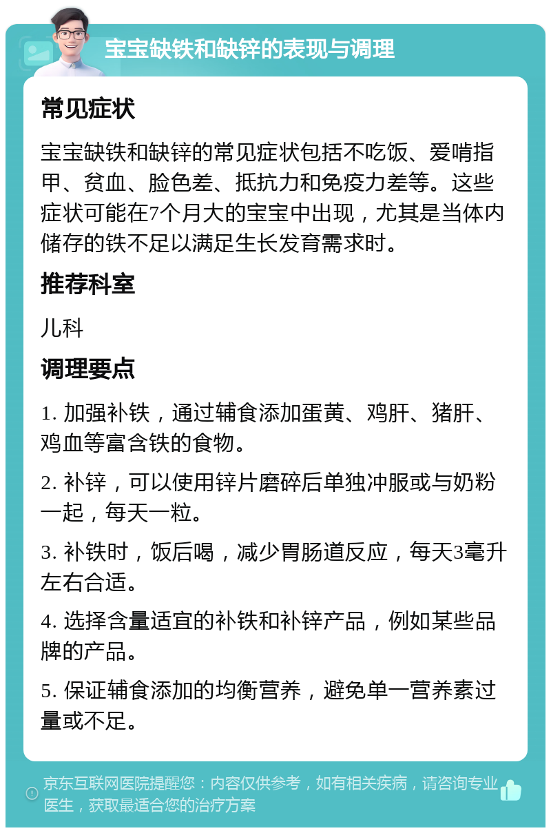 宝宝缺铁和缺锌的表现与调理 常见症状 宝宝缺铁和缺锌的常见症状包括不吃饭、爱啃指甲、贫血、脸色差、抵抗力和免疫力差等。这些症状可能在7个月大的宝宝中出现，尤其是当体内储存的铁不足以满足生长发育需求时。 推荐科室 儿科 调理要点 1. 加强补铁，通过辅食添加蛋黄、鸡肝、猪肝、鸡血等富含铁的食物。 2. 补锌，可以使用锌片磨碎后单独冲服或与奶粉一起，每天一粒。 3. 补铁时，饭后喝，减少胃肠道反应，每天3毫升左右合适。 4. 选择含量适宜的补铁和补锌产品，例如某些品牌的产品。 5. 保证辅食添加的均衡营养，避免单一营养素过量或不足。