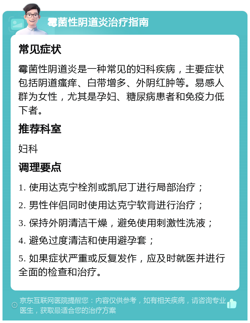 霉菌性阴道炎治疗指南 常见症状 霉菌性阴道炎是一种常见的妇科疾病，主要症状包括阴道瘙痒、白带增多、外阴红肿等。易感人群为女性，尤其是孕妇、糖尿病患者和免疫力低下者。 推荐科室 妇科 调理要点 1. 使用达克宁栓剂或凯尼丁进行局部治疗； 2. 男性伴侣同时使用达克宁软膏进行治疗； 3. 保持外阴清洁干燥，避免使用刺激性洗液； 4. 避免过度清洁和使用避孕套； 5. 如果症状严重或反复发作，应及时就医并进行全面的检查和治疗。