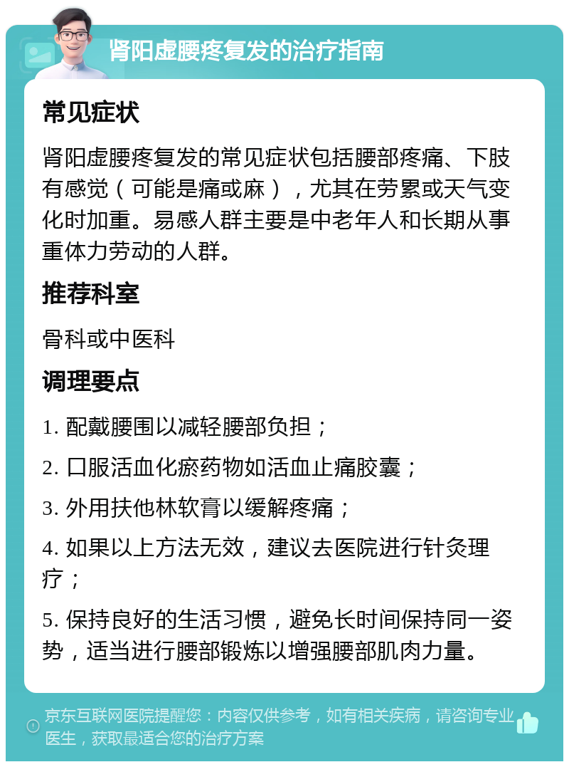 肾阳虚腰疼复发的治疗指南 常见症状 肾阳虚腰疼复发的常见症状包括腰部疼痛、下肢有感觉（可能是痛或麻），尤其在劳累或天气变化时加重。易感人群主要是中老年人和长期从事重体力劳动的人群。 推荐科室 骨科或中医科 调理要点 1. 配戴腰围以减轻腰部负担； 2. 口服活血化瘀药物如活血止痛胶囊； 3. 外用扶他林软膏以缓解疼痛； 4. 如果以上方法无效，建议去医院进行针灸理疗； 5. 保持良好的生活习惯，避免长时间保持同一姿势，适当进行腰部锻炼以增强腰部肌肉力量。