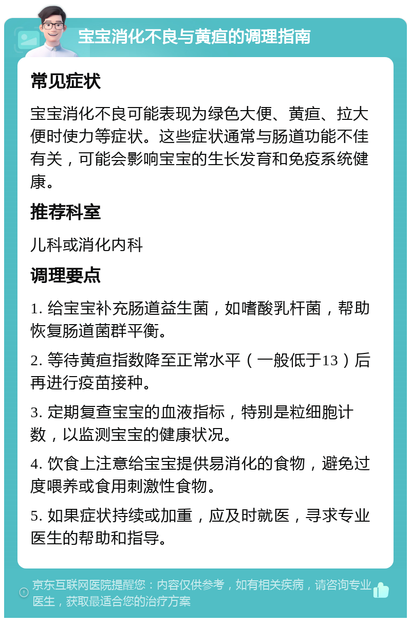 宝宝消化不良与黄疸的调理指南 常见症状 宝宝消化不良可能表现为绿色大便、黄疸、拉大便时使力等症状。这些症状通常与肠道功能不佳有关，可能会影响宝宝的生长发育和免疫系统健康。 推荐科室 儿科或消化内科 调理要点 1. 给宝宝补充肠道益生菌，如嗜酸乳杆菌，帮助恢复肠道菌群平衡。 2. 等待黄疸指数降至正常水平（一般低于13）后再进行疫苗接种。 3. 定期复查宝宝的血液指标，特别是粒细胞计数，以监测宝宝的健康状况。 4. 饮食上注意给宝宝提供易消化的食物，避免过度喂养或食用刺激性食物。 5. 如果症状持续或加重，应及时就医，寻求专业医生的帮助和指导。