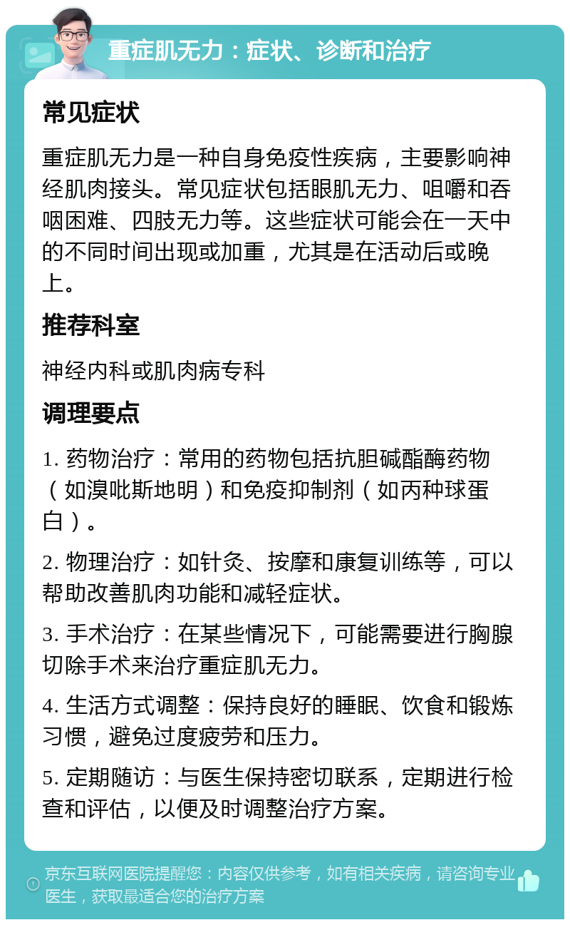 重症肌无力：症状、诊断和治疗 常见症状 重症肌无力是一种自身免疫性疾病，主要影响神经肌肉接头。常见症状包括眼肌无力、咀嚼和吞咽困难、四肢无力等。这些症状可能会在一天中的不同时间出现或加重，尤其是在活动后或晚上。 推荐科室 神经内科或肌肉病专科 调理要点 1. 药物治疗：常用的药物包括抗胆碱酯酶药物（如溴吡斯地明）和免疫抑制剂（如丙种球蛋白）。 2. 物理治疗：如针灸、按摩和康复训练等，可以帮助改善肌肉功能和减轻症状。 3. 手术治疗：在某些情况下，可能需要进行胸腺切除手术来治疗重症肌无力。 4. 生活方式调整：保持良好的睡眠、饮食和锻炼习惯，避免过度疲劳和压力。 5. 定期随访：与医生保持密切联系，定期进行检查和评估，以便及时调整治疗方案。