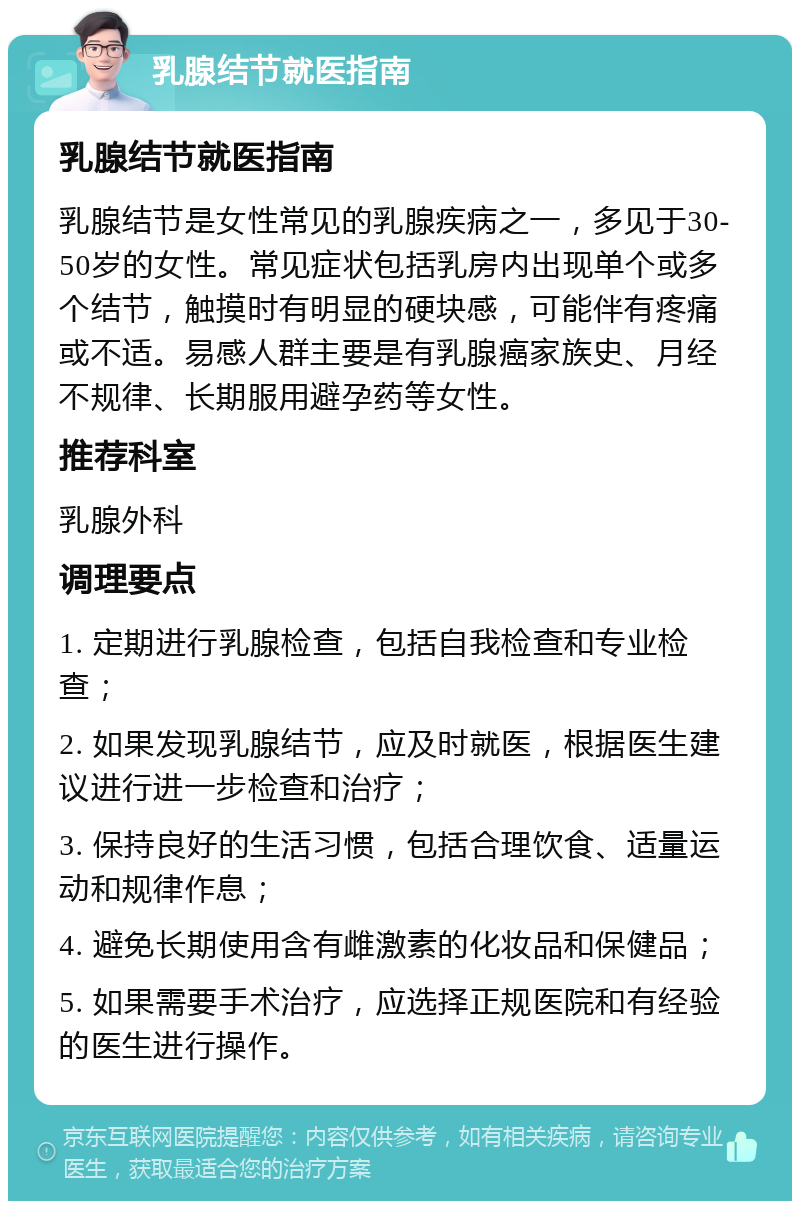 乳腺结节就医指南 乳腺结节就医指南 乳腺结节是女性常见的乳腺疾病之一，多见于30-50岁的女性。常见症状包括乳房内出现单个或多个结节，触摸时有明显的硬块感，可能伴有疼痛或不适。易感人群主要是有乳腺癌家族史、月经不规律、长期服用避孕药等女性。 推荐科室 乳腺外科 调理要点 1. 定期进行乳腺检查，包括自我检查和专业检查； 2. 如果发现乳腺结节，应及时就医，根据医生建议进行进一步检查和治疗； 3. 保持良好的生活习惯，包括合理饮食、适量运动和规律作息； 4. 避免长期使用含有雌激素的化妆品和保健品； 5. 如果需要手术治疗，应选择正规医院和有经验的医生进行操作。