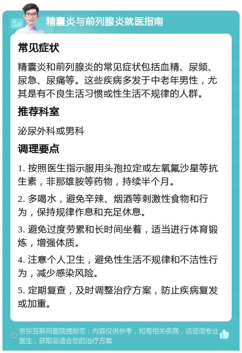 精囊炎与前列腺炎就医指南 常见症状 精囊炎和前列腺炎的常见症状包括血精、尿频、尿急、尿痛等。这些疾病多发于中老年男性，尤其是有不良生活习惯或性生活不规律的人群。 推荐科室 泌尿外科或男科 调理要点 1. 按照医生指示服用头孢拉定或左氧氟沙星等抗生素，非那雄胺等药物，持续半个月。 2. 多喝水，避免辛辣、烟酒等刺激性食物和行为，保持规律作息和充足休息。 3. 避免过度劳累和长时间坐着，适当进行体育锻炼，增强体质。 4. 注意个人卫生，避免性生活不规律和不洁性行为，减少感染风险。 5. 定期复查，及时调整治疗方案，防止疾病复发或加重。