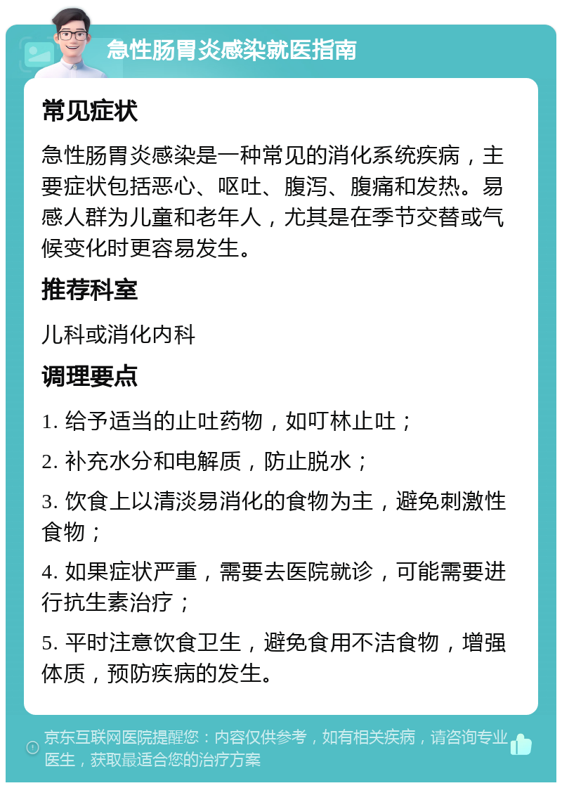 急性肠胃炎感染就医指南 常见症状 急性肠胃炎感染是一种常见的消化系统疾病，主要症状包括恶心、呕吐、腹泻、腹痛和发热。易感人群为儿童和老年人，尤其是在季节交替或气候变化时更容易发生。 推荐科室 儿科或消化内科 调理要点 1. 给予适当的止吐药物，如叮林止吐； 2. 补充水分和电解质，防止脱水； 3. 饮食上以清淡易消化的食物为主，避免刺激性食物； 4. 如果症状严重，需要去医院就诊，可能需要进行抗生素治疗； 5. 平时注意饮食卫生，避免食用不洁食物，增强体质，预防疾病的发生。