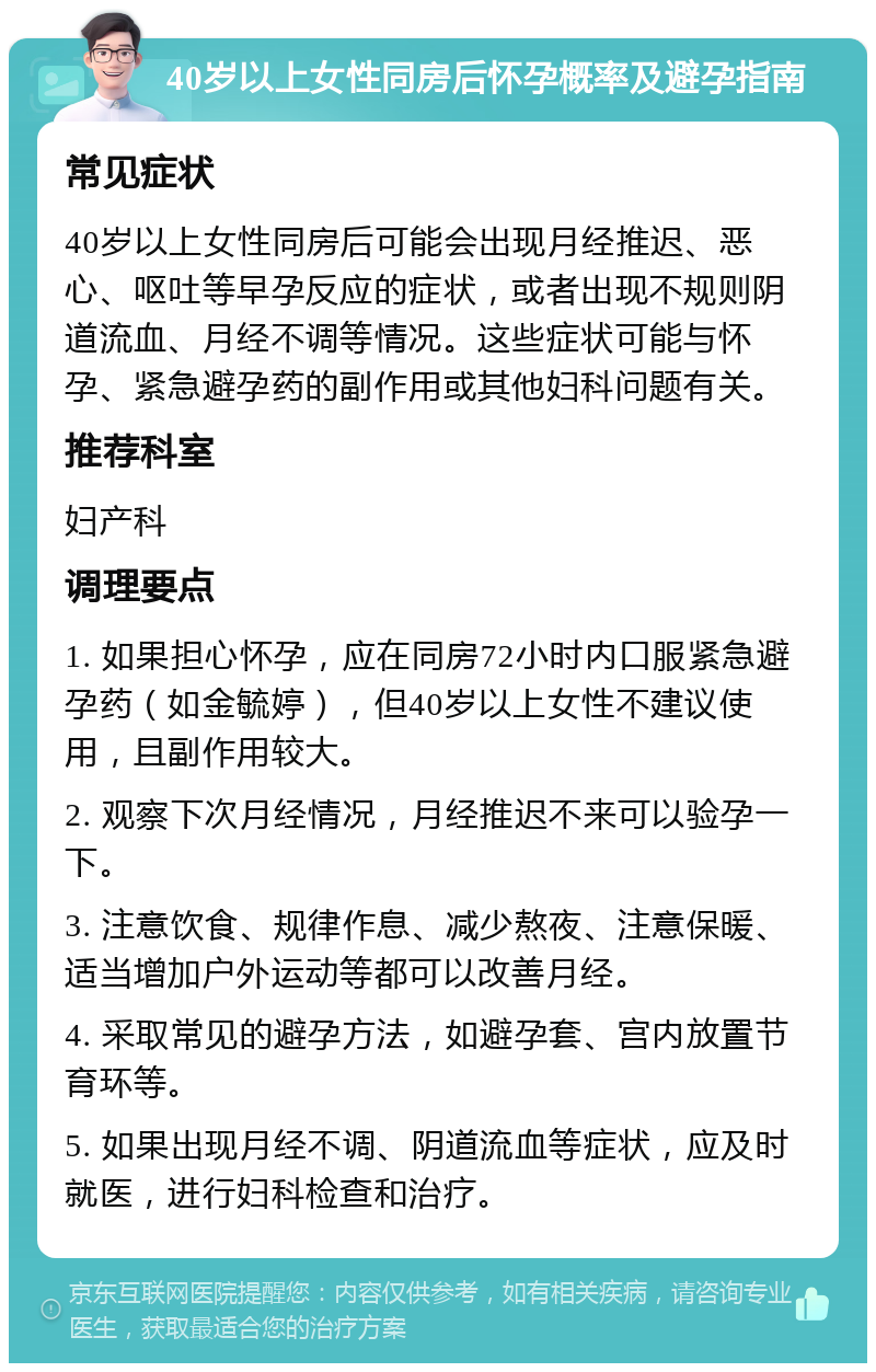 40岁以上女性同房后怀孕概率及避孕指南 常见症状 40岁以上女性同房后可能会出现月经推迟、恶心、呕吐等早孕反应的症状，或者出现不规则阴道流血、月经不调等情况。这些症状可能与怀孕、紧急避孕药的副作用或其他妇科问题有关。 推荐科室 妇产科 调理要点 1. 如果担心怀孕，应在同房72小时内口服紧急避孕药（如金毓婷），但40岁以上女性不建议使用，且副作用较大。 2. 观察下次月经情况，月经推迟不来可以验孕一下。 3. 注意饮食、规律作息、减少熬夜、注意保暖、适当增加户外运动等都可以改善月经。 4. 采取常见的避孕方法，如避孕套、宫内放置节育环等。 5. 如果出现月经不调、阴道流血等症状，应及时就医，进行妇科检查和治疗。