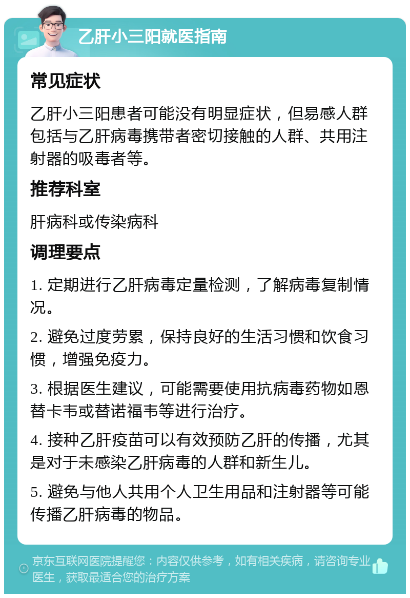 乙肝小三阳就医指南 常见症状 乙肝小三阳患者可能没有明显症状，但易感人群包括与乙肝病毒携带者密切接触的人群、共用注射器的吸毒者等。 推荐科室 肝病科或传染病科 调理要点 1. 定期进行乙肝病毒定量检测，了解病毒复制情况。 2. 避免过度劳累，保持良好的生活习惯和饮食习惯，增强免疫力。 3. 根据医生建议，可能需要使用抗病毒药物如恩替卡韦或替诺福韦等进行治疗。 4. 接种乙肝疫苗可以有效预防乙肝的传播，尤其是对于未感染乙肝病毒的人群和新生儿。 5. 避免与他人共用个人卫生用品和注射器等可能传播乙肝病毒的物品。