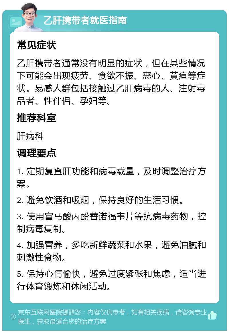 乙肝携带者就医指南 常见症状 乙肝携带者通常没有明显的症状，但在某些情况下可能会出现疲劳、食欲不振、恶心、黄疸等症状。易感人群包括接触过乙肝病毒的人、注射毒品者、性伴侣、孕妇等。 推荐科室 肝病科 调理要点 1. 定期复查肝功能和病毒载量，及时调整治疗方案。 2. 避免饮酒和吸烟，保持良好的生活习惯。 3. 使用富马酸丙酚替诺福韦片等抗病毒药物，控制病毒复制。 4. 加强营养，多吃新鲜蔬菜和水果，避免油腻和刺激性食物。 5. 保持心情愉快，避免过度紧张和焦虑，适当进行体育锻炼和休闲活动。