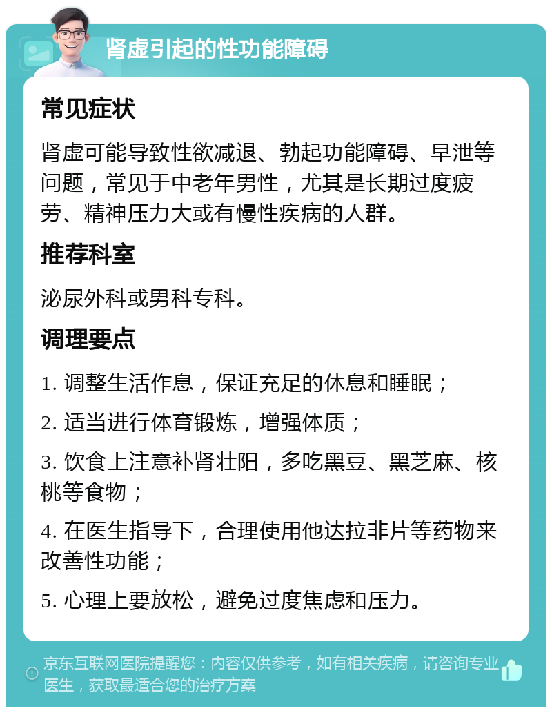 肾虚引起的性功能障碍 常见症状 肾虚可能导致性欲减退、勃起功能障碍、早泄等问题，常见于中老年男性，尤其是长期过度疲劳、精神压力大或有慢性疾病的人群。 推荐科室 泌尿外科或男科专科。 调理要点 1. 调整生活作息，保证充足的休息和睡眠； 2. 适当进行体育锻炼，增强体质； 3. 饮食上注意补肾壮阳，多吃黑豆、黑芝麻、核桃等食物； 4. 在医生指导下，合理使用他达拉非片等药物来改善性功能； 5. 心理上要放松，避免过度焦虑和压力。