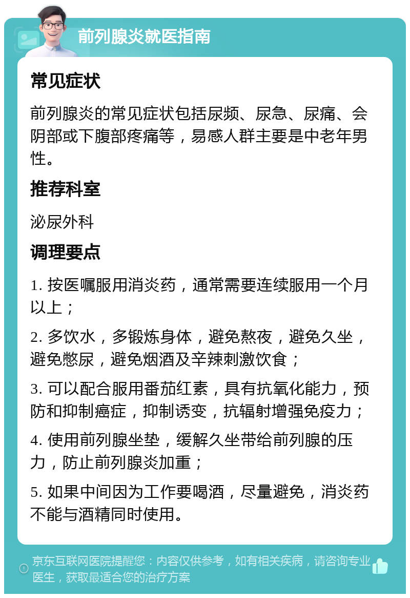 前列腺炎就医指南 常见症状 前列腺炎的常见症状包括尿频、尿急、尿痛、会阴部或下腹部疼痛等，易感人群主要是中老年男性。 推荐科室 泌尿外科 调理要点 1. 按医嘱服用消炎药，通常需要连续服用一个月以上； 2. 多饮水，多锻炼身体，避免熬夜，避免久坐，避免憋尿，避免烟酒及辛辣刺激饮食； 3. 可以配合服用番茄红素，具有抗氧化能力，预防和抑制癌症，抑制诱变，抗辐射增强免疫力； 4. 使用前列腺坐垫，缓解久坐带给前列腺的压力，防止前列腺炎加重； 5. 如果中间因为工作要喝酒，尽量避免，消炎药不能与酒精同时使用。