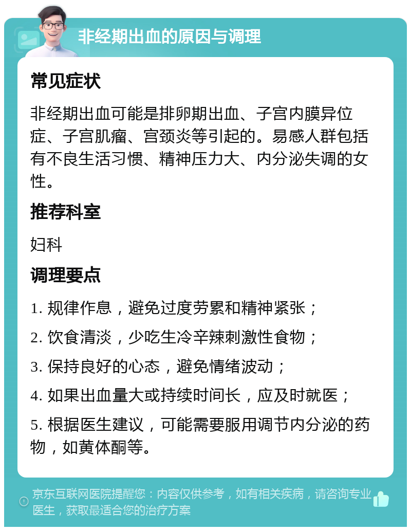 非经期出血的原因与调理 常见症状 非经期出血可能是排卵期出血、子宫内膜异位症、子宫肌瘤、宫颈炎等引起的。易感人群包括有不良生活习惯、精神压力大、内分泌失调的女性。 推荐科室 妇科 调理要点 1. 规律作息，避免过度劳累和精神紧张； 2. 饮食清淡，少吃生冷辛辣刺激性食物； 3. 保持良好的心态，避免情绪波动； 4. 如果出血量大或持续时间长，应及时就医； 5. 根据医生建议，可能需要服用调节内分泌的药物，如黄体酮等。