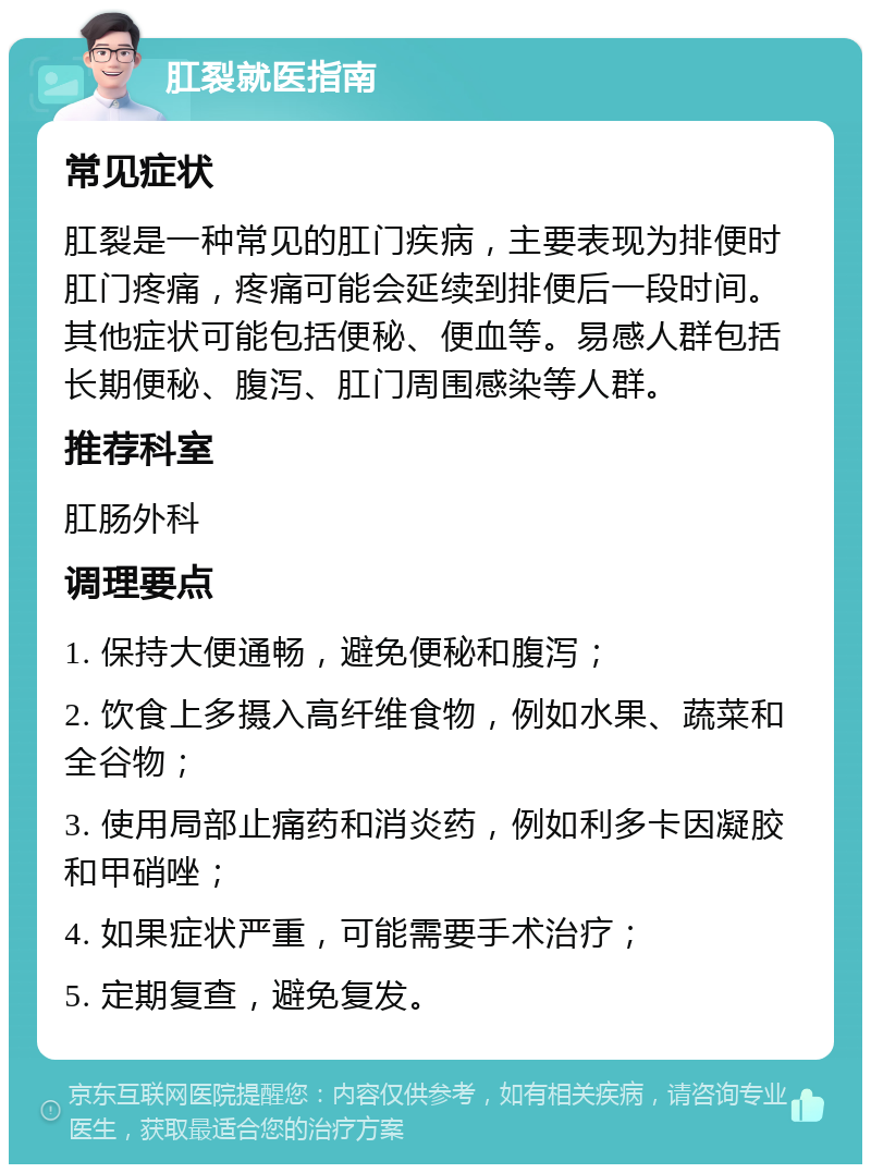 肛裂就医指南 常见症状 肛裂是一种常见的肛门疾病，主要表现为排便时肛门疼痛，疼痛可能会延续到排便后一段时间。其他症状可能包括便秘、便血等。易感人群包括长期便秘、腹泻、肛门周围感染等人群。 推荐科室 肛肠外科 调理要点 1. 保持大便通畅，避免便秘和腹泻； 2. 饮食上多摄入高纤维食物，例如水果、蔬菜和全谷物； 3. 使用局部止痛药和消炎药，例如利多卡因凝胶和甲硝唑； 4. 如果症状严重，可能需要手术治疗； 5. 定期复查，避免复发。