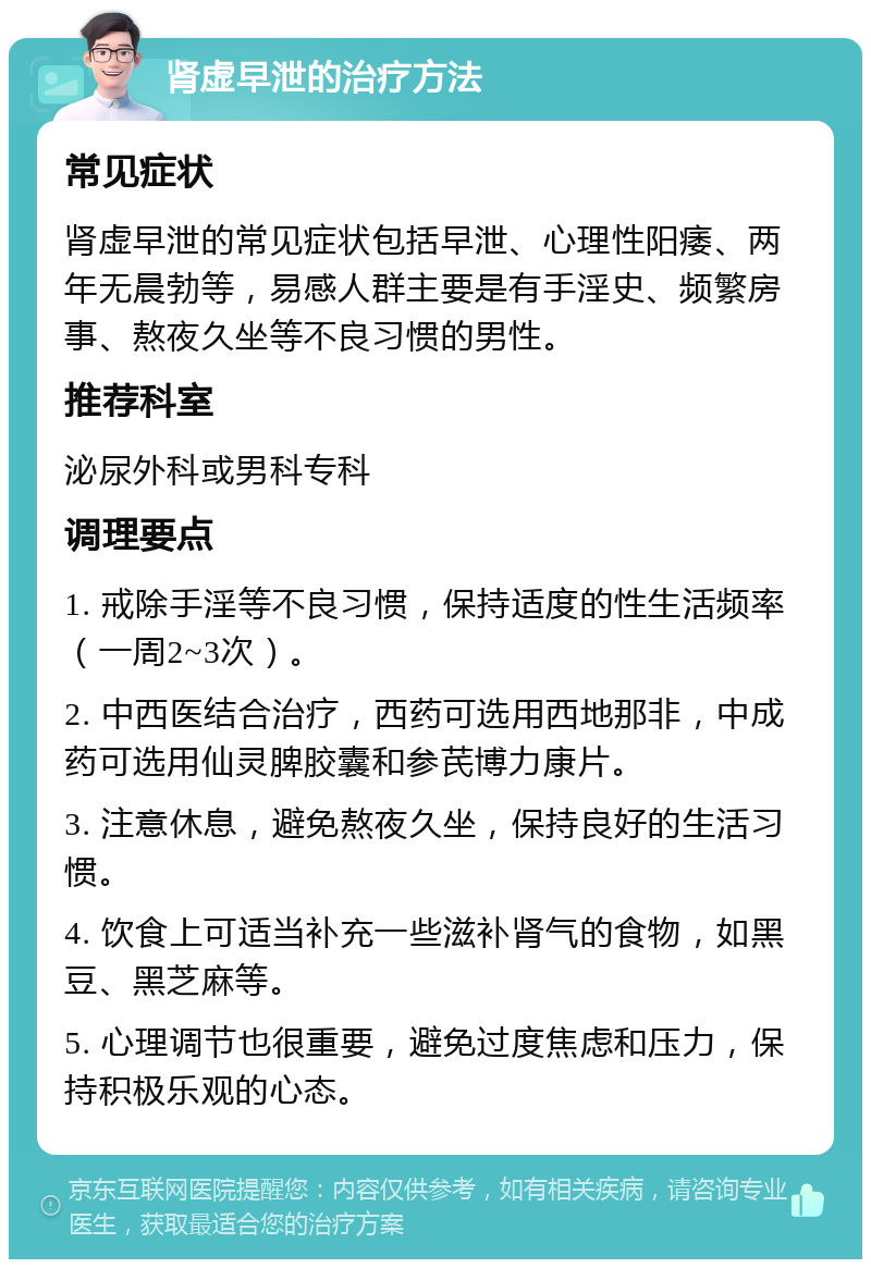 肾虚早泄的治疗方法 常见症状 肾虚早泄的常见症状包括早泄、心理性阳痿、两年无晨勃等，易感人群主要是有手淫史、频繁房事、熬夜久坐等不良习惯的男性。 推荐科室 泌尿外科或男科专科 调理要点 1. 戒除手淫等不良习惯，保持适度的性生活频率（一周2~3次）。 2. 中西医结合治疗，西药可选用西地那非，中成药可选用仙灵脾胶囊和参芪博力康片。 3. 注意休息，避免熬夜久坐，保持良好的生活习惯。 4. 饮食上可适当补充一些滋补肾气的食物，如黑豆、黑芝麻等。 5. 心理调节也很重要，避免过度焦虑和压力，保持积极乐观的心态。