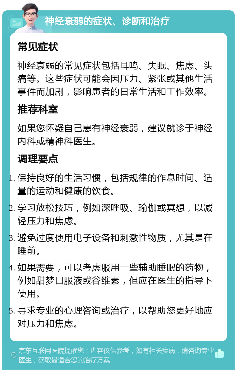 神经衰弱的症状、诊断和治疗 常见症状 神经衰弱的常见症状包括耳鸣、失眠、焦虑、头痛等。这些症状可能会因压力、紧张或其他生活事件而加剧，影响患者的日常生活和工作效率。 推荐科室 如果您怀疑自己患有神经衰弱，建议就诊于神经内科或精神科医生。 调理要点 保持良好的生活习惯，包括规律的作息时间、适量的运动和健康的饮食。 学习放松技巧，例如深呼吸、瑜伽或冥想，以减轻压力和焦虑。 避免过度使用电子设备和刺激性物质，尤其是在睡前。 如果需要，可以考虑服用一些辅助睡眠的药物，例如甜梦口服液或谷维素，但应在医生的指导下使用。 寻求专业的心理咨询或治疗，以帮助您更好地应对压力和焦虑。