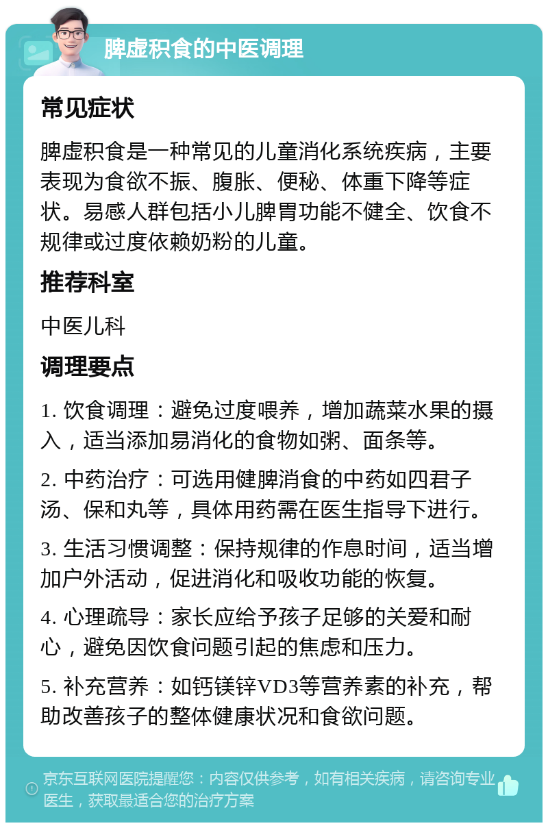 脾虚积食的中医调理 常见症状 脾虚积食是一种常见的儿童消化系统疾病，主要表现为食欲不振、腹胀、便秘、体重下降等症状。易感人群包括小儿脾胃功能不健全、饮食不规律或过度依赖奶粉的儿童。 推荐科室 中医儿科 调理要点 1. 饮食调理：避免过度喂养，增加蔬菜水果的摄入，适当添加易消化的食物如粥、面条等。 2. 中药治疗：可选用健脾消食的中药如四君子汤、保和丸等，具体用药需在医生指导下进行。 3. 生活习惯调整：保持规律的作息时间，适当增加户外活动，促进消化和吸收功能的恢复。 4. 心理疏导：家长应给予孩子足够的关爱和耐心，避免因饮食问题引起的焦虑和压力。 5. 补充营养：如钙镁锌VD3等营养素的补充，帮助改善孩子的整体健康状况和食欲问题。